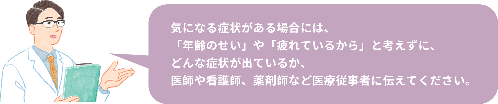 気になる症状がある場合には、「年齢のせい」や「疲れているから」と考えずに、どんな症状が出ているか、医師や看護師、薬剤師など医療従事者に伝えてください。